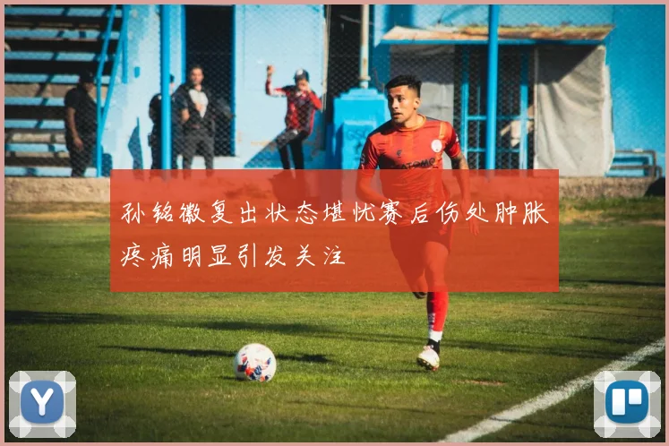 孙铭徽复出状态堪忧赛后伤处肿胀疼痛明显引发关注
