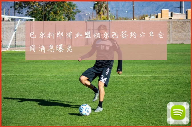 巴尔科即将加盟切尔西签约六年合同消息曝光