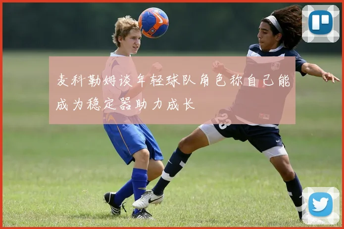 麦科勒姆谈年轻球队角色称自己能成为稳定器助力成长