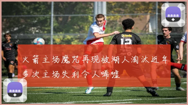 火箭主场魔咒再现被湖人淘汰近年多次主场失利令人唏嘘