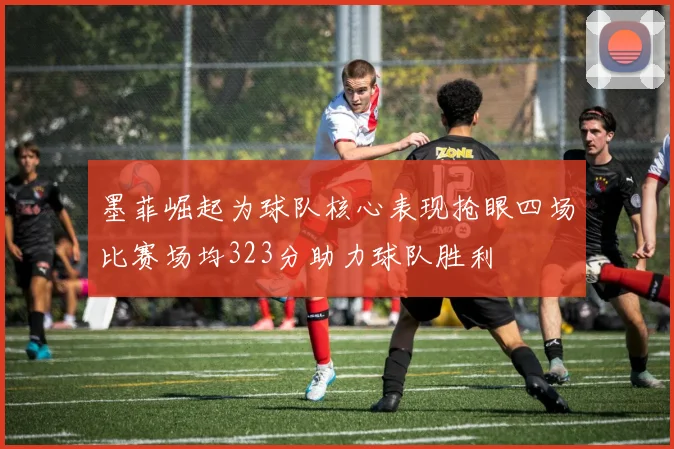墨菲崛起为球队核心表现抢眼四场比赛场均323分助力球队胜利