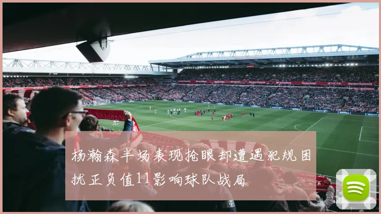 杨瀚森半场表现抢眼却遭遇犯规困扰正负值11影响球队战局