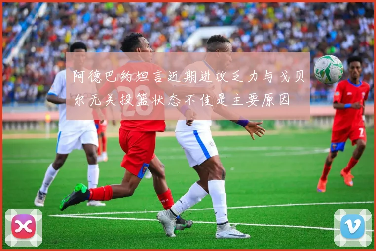 阿德巴约坦言近期进攻乏力与戈贝尔无关投篮状态不佳是主要原因