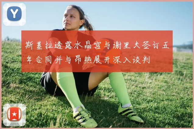 斯基拉透露水晶宫与谢里夫签订五年合同并与昂热展开深入谈判