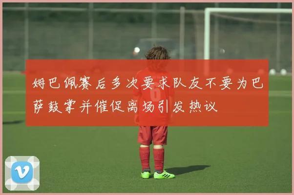 姆巴佩赛后多次要求队友不要为巴萨鼓掌并催促离场引发热议