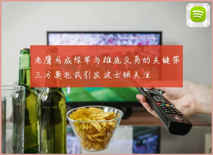 老鹰或成绿军与雄鹿交易的关键第三方奥孔武引发波士顿关注