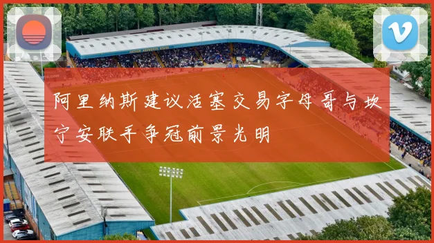 阿里纳斯建议活塞交易字母哥与坎宁安联手争冠前景光明