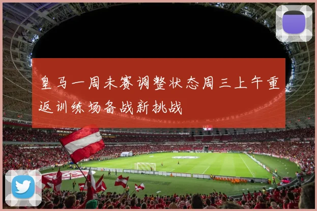 皇马一周未赛调整状态周三上午重返训练场备战新挑战