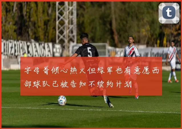 字母哥倾心热火但绿军也有意愿西部球队已被告知不续约计划