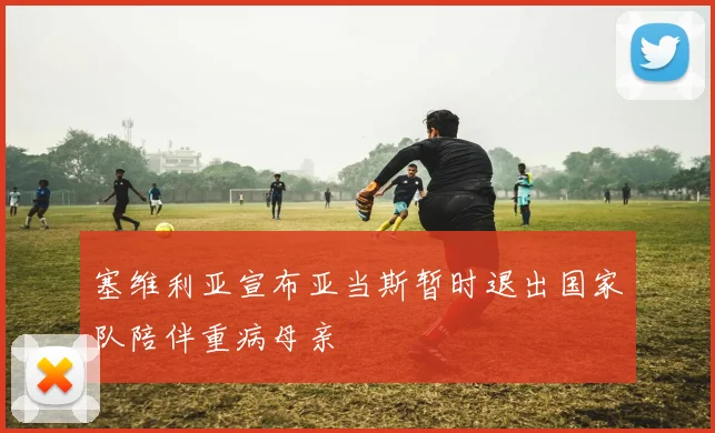 塞维利亚宣布亚当斯暂时退出国家队陪伴重病母亲