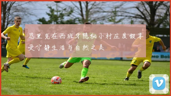恩里克在西班牙隐秘小村庄度假享受宁静生活与自然之美