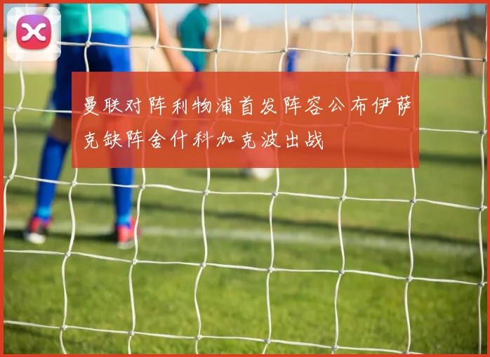 曼联对阵利物浦首发阵容公布伊萨克缺阵舍什科加克波出战