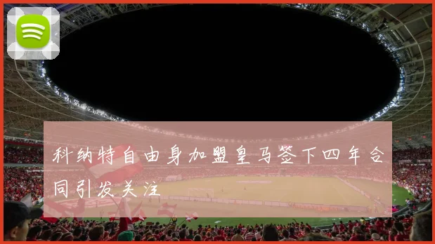 科纳特自由身加盟皇马签下四年合同引发关注
