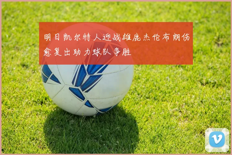 明日凯尔特人迎战雄鹿杰伦布朗伤愈复出助力球队争胜