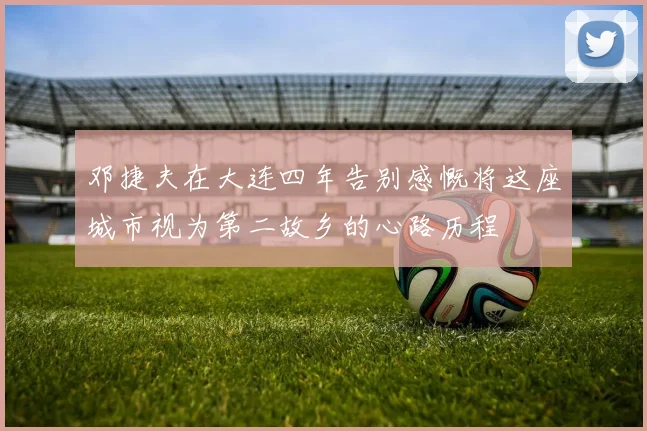 邓捷夫在大连四年告别感慨将这座城市视为第二故乡的心路历程