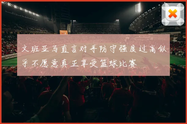 文班亚马直言对手防守强度过高似乎不愿意真正享受篮球比赛