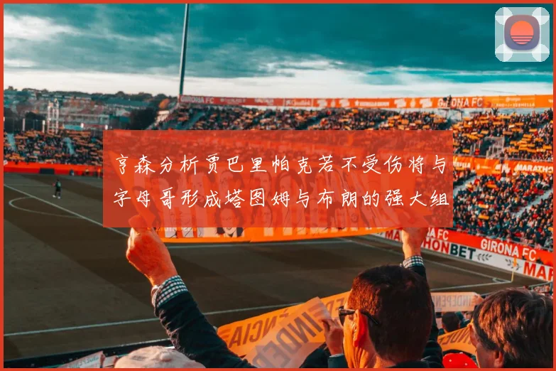 亨森分析贾巴里帕克若不受伤将与字母哥形成塔图姆与布朗的强大组合